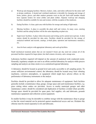 Small Domestic Wastewater Treatment Plant Guideline March 2011 Page 10
a) Wash-up and changing facilities: Showers, lockers, sinks, and toilets sufficient for the entire staff
at design conditions. A heated and ventilated mudroom is desirable for changing and storage of
boots, jackets, gloves, and other outdoor garments worn on the job. Each staff member should
have separate lockers for street clothes and plant clothes. Separate wash-up and changing
facilities should be available for men and women, with the exception of the mudroom.
b) Eating Facilities: A clean, quiet area with facilities for storage and eating of light meals.
c) Meeting facilities: A place to assemble the plant staff and visitors. In many cases, meeting
facilities and the eating facilities will be the same depending on plant size.
d) Supervisors' facilities: A place where discussion and writing can be carried out in private. A desk
station should be provided for data entry. Facilities should be provided for the storage of
analytical methods and records, catalogs, as-built plans, operation and maintenance manual(s),
etc.
e) Area for basic analysis with appropriate laboratory and wash up facilities.
Small mechanical treatment plants that are not manned 8 hours per day need not contain all of the
personnel facilities required for larger plants, but shall contain a lavatory, and a storage area.
Laboratory facilities required will depend on the amount of analytical work conducted onsite.
Generally, regulatory samples are sent to an offsite certified laboratory for analysis while process
sampling and analysis are done onsite or at a centralized regional laboratory.
A laboratory should be located at ground level and easily accessible to all sampling points. To
assure sufficient environmental control, the laboratory should be located away from vibrating
machinery, corrosive atmospheres, or equipment which might have adverse effects on the
performance of laboratory instruments or the analyst.
Facilities should be provided to allow for adequate maintenance of equipment. Such facilities
generally include a maintenance shop, garage, storage space and yard maintenance facilities, e.g.
grass cutting where snakes are prevalent. Access to nearby municipal garages and other
maintenance centres should be considered and duplication of facilities avoided where possible.
Storage space should be provided for spare parts, fuel supplies, oils and lubricants, grounds
maintenance equipment and collection system equipment.
In smaller facilities it may be desirable to combine storage with the maintenance shop or garage
so that the stored material can be protected against unauthorized access and use. Oxidants like
chlorine must be stored separately to oils and lubricants.
 
