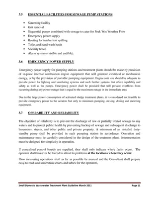 Small Domestic Wastewater Treatment Plant Guideline March 2011 Page 11
3.5 ESSENTIAL FACILITIES FOR SEWAGE PUMP STATIONS
• Screening facility
• Grit removal
• Sequential pumps combined with storage to cater for Peak Wet Weather Flow
• Emergency power supply
• Routing for inadvertent spilling
• Toilet and hand wash basin
• Security fence
• Alarm systems (visible and audible).
3.6 EMEGERNCY POWER SUPPLY
Emergency power supply for pumping stations and treatment plants should be made by provision
of in-place internal combustion engine equipment that will generate electrical or mechanical
energy, or by the provision of portable pumping equipment. Engine unit size should be adequate to
provide power for lighting and ventilating systems and such further systems that affect capability and
safety as well as the pumps. Emergency power shall be provided that will prevent overflows from
occurring during any power outage that is equal to the maximum outage in the immediate area.
Due to the large power consumption of activated sludge treatment plants, it is considered not feasible to
provide emergency power to the aerators but only to minimum pumping, mixing, dosing and metering
equipment.
3.7 OPERABILITY AND RELIABILITY
The objective of reliability is to prevent the discharge of raw or partially treated sewage to any
waters and to protect public health by preventing backup of sewage and subsequent discharge to
basements, streets, and other public and private property. A minimum of an installed duty-
standby pump shall be provided in each pumping station in accordance. Operation and
maintenance must be carefully considered in the design of the treatment plant. Instrumentation
must be designed for simplicity in operation.
If centralised control boards are supplied, they shall only indicate where faults occur. The
operator shall however be forced to attend to problems at the locations where they occur.
Flow measuring operations shall as far as possible be manual and the Consultant shall prepare
easy-to-read-and-understand charts and tables for the operators.
 
