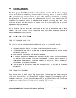 Small Domestic Wastewater Treatment Plant Guideline March 2011 Page 12
3.8 WARNING SYSTEMS
An alarm system should be provided for all disinfecting systems and all remote pumping
stations. Consideration of telemetry alarm to 24-hour monitoring stations or telephone alarms
(SMS system) to duty personnel should be given when reliability classification or property
damage warrants it. An alarm system may not be needed, in certain cases, where a plant has
adopted a daily inspection routine. A statement from the plant, indicating that is has a daily
inspection program, will be required. In certain cases, an alarm system may be required
regardless of any other practices.
Alarms for high wet well and power failure shall be provided, as a minimum, for all pump
stations. For larger stations, alarms signalizing pump and other component failures or
malfunctions should also be provided.
3.9 SAMPLING EQUIPMENT
3.9.1 AUTOMATIC SAMPLING
The following general guidelines should be adhered to in the use of automatic samplers:
• Automatic samplers shall be used where composite sampling is necessary.
• The sampling device shall be located near the source being sampled, to prevent sample
degradation in the line.
• Long sampling transmission lines should be avoided.
• If sampling transmission lines are used, they shall be large enough to prevent plugging,
yet have velocities sufficient to prevent sedimentation. Provisions shall be included to
make sample lines cleanable. Minimum velocities in sample lines shall be 1 meter per
second under all operating conditions.
• Samples shall be refrigerated unless the samples will not be affected by biological
degradation.
3.9.2 MANUAL SAMPLING
Snap samples must be taken once a day at appropriate points around the plant to confirm
performance and compliance with the applicable discharge standards. Unmanned plants shall be
sampled at least once a month. A sampling plan shall be provided and approved. Should snap
samples show non compliance, further composite sampling shall be done.
 