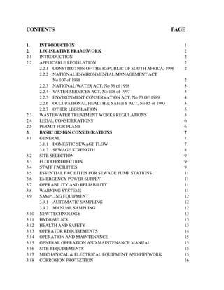 CONTENTS PAGE
1. INTRODUCTION 1
2. LEGISLATIVE FRAMEWORK 2
2.1 INTRODUCTION 2
2.2 APPLICABLE LEGISLATION 2
2.2.1 CONSTITUTION OF THE REPUBLIC OF SOUTH AFRICA, 1996 2
2.2.2 NATIONAL ENVIRONMENTAL MANAGEMENT ACT
No 107 of 1998 2
2.2.3 NATIONAL WATER ACT, No 36 of 1998 3
2.2.4 WATER SERVICES ACT, No 108 of 1997 3
2.2.5 ENVIRONMENT CONSERVATION ACT, No 73 OF 1989 4
2.2.6 OCCUPATIONAL HEALTH & SAFETY ACT, No 85 of 1993 5
2.2.7 OTHER LEGISLATION 5
2.3 WASTEWATER TREATMENT WORKS REGULATIONS 5
2.4 LEGAL CONSIDERATIONS 6
2.5 PERMIT FOR PLANT 6
3. BASIC DESIGN CONSIDERATIONS 7
3.1 GENERAL 7
3.1.1 DOMESTIC SEWAGE FLOW 7
3.1.2 SEWAGE STRENGTH 8
3.2 SITE SELECTION 9
3.3 FLOOD PROTECTION 9
3.4 STAFF FACILITIES 9
3.5 ESSENTIAL FACILITIES FOR SEWAGE PUMP STATIONS 11
3.6 EMERGENCY POWER SUPPLY 11
3.7 OPERABILITY AND RELIABILITY 11
3.8 WARNING SYSTEMS 11
3.9 SAMPLING EQUIPMENT 12
3.9.1 AUTOMATIC SAMPLING 12
3.9.2 MANUAL SAMPLING 12
3.10 NEW TECHNOLOGY 13
3.11 HYDRAULICS 13
3.12 HEALTH AND SAFETY 13
3.13 OPERATOR REQUIREMENTS 14
3.14 OPERATION AND MAINTENANCE 15
3.15 GENERAL OPERATION AND MAINTENANCE MANUAL 15
3.16 SITE REQUIREMENTS 15
3.17 MECHANICAL & ELECTRICAL EQUIPMENT AND PIPEWORK 15
3.18 CORROSION PROTECTION 16
 