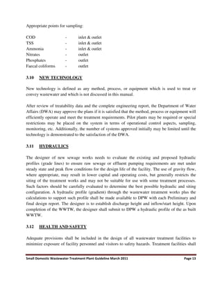 Small Domestic Wastewater Treatment Plant Guideline March 2011 Page 13
Appropriate points for sampling:
COD - inlet & outlet
TSS - inlet & outlet
Ammonia - inlet & outlet
Nitrates - outlet
Phosphates - outlet
Faecal coliforms - outlet
3.10 NEW TECHNOLOGY
New technology is defined as any method, process, or equipment which is used to treat or
convey wastewater and which is not discussed in this manual.
After review of treatability data and the complete engineering report, the Department of Water
Affairs (DWA) may approve the plans if it is satisfied that the method, process or equipment will
efficiently operate and meet the treatment requirements. Pilot plants may be required or special
restrictions may be placed on the system in terms of operational control aspects, sampling,
monitoring, etc. Additionally, the number of systems approved initially may be limited until the
technology is demonstrated to the satisfaction of the DWA.
3.11 HYDRAULICS
The designer of new sewage works needs to evaluate the existing and proposed hydraulic
profiles (grade lines) to ensure raw sewage or effluent pumping requirements are met under
steady state and peak flow conditions for the design life of the facility. The use of gravity flow,
where appropriate, may result in lower capital and operating costs, but generally restricts the
siting of the treatment works and may not be suitable for use with some treatment processes.
Such factors should be carefully evaluated to determine the best possible hydraulic and siting
configuration. A hydraulic profile (gradient) through the wastewater treatment works plus the
calculations to support such profile shall be made available to DPW with each Preliminary and
final design report. The designer is to establish discharge height and inflow/start height. Upon
completion of the WWTW, the designer shall submit to DPW a hydraulic profile of the as built
WWTW.
3.12 HEALTH AND SAFETY
Adequate provisions shall be included in the design of all wastewater treatment facilities to
minimize exposure of facility personnel and visitors to safety hazards. Treatment facilities shall
 
