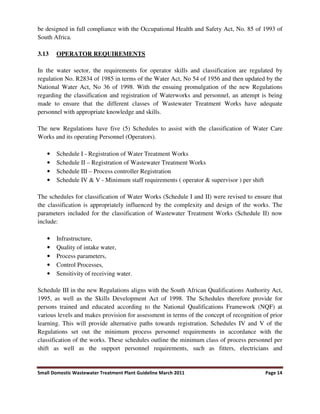 Small Domestic Wastewater Treatment Plant Guideline March 2011 Page 14
be designed in full compliance with the Occupational Health and Safety Act, No. 85 of 1993 of
South Africa.
3.13 OPERATOR REQUIREMENTS
In the water sector, the requirements for operator skills and classification are regulated by
regulation No. R2834 of 1985 in terms of the Water Act, No 54 of 1956 and then updated by the
National Water Act, No 36 of 1998. With the ensuing promulgation of the new Regulations
regarding the classification and registration of Waterworks and personnel, an attempt is being
made to ensure that the different classes of Wastewater Treatment Works have adequate
personnel with appropriate knowledge and skills.
The new Regulations have five (5) Schedules to assist with the classification of Water Care
Works and its operating Personnel (Operators).
• Schedule I - Registration of Water Treatment Works
• Schedule II – Registration of Wastewater Treatment Works
• Schedule III – Process controller Registration
• Schedule IV & V - Minimum staff requirements ( operator & supervisor ) per shift
The schedules for classification of Water Works (Schedule I and II) were revised to ensure that
the classification is appropriately influenced by the complexity and design of the works. The
parameters included for the classification of Wastewater Treatment Works (Schedule II) now
include:
• Infrastructure,
• Quality of intake water,
• Process parameters,
• Control Processes,
• Sensitivity of receiving water.
Schedule III in the new Regulations aligns with the South African Qualifications Authority Act,
1995, as well as the Skills Development Act of 1998. The Schedules therefore provide for
persons trained and educated according to the National Qualifications Framework (NQF) at
various levels and makes provision for assessment in terms of the concept of recognition of prior
learning. This will provide alternative paths towards registration. Schedules IV and V of the
Regulations set out the minimum process personnel requirements in accordance with the
classification of the works. These schedules outline the minimum class of process personnel per
shift as well as the support personnel requirements, such as fitters, electricians and
 