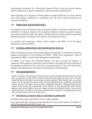 Small Domestic Wastewater Treatment Plant Guideline March 2011 Page 15
instrumentation technicians for a Wastewater Treatment Works. It does not however indicate
specific requirements or general maintenance or laboratory/testing related functions.
These regulations are in the process of being updated to comply with the new act and to shift the
focus from operator qualifications to competency that will ensure improved operation and
consequent compliance.
3.14 OPERATION AND MAINTENANCE
In selecting the type of treatment process, the designers should also take due consideration of the
availability of competent operators. Only competent technicians should be assigned to operate
the wastewater treatment works. The operator should be fully conversant with the recommended
operating procedures as stipulated in the operation and maintenance manual.
An operation and maintenance manual, which complies with DPW’s O & M manual
requirements, shall be submitted.
3.15 GENERAL OPERATION AND MAINTENANCE MANUAL
While completing the project, the Consulting Engineer shall compile a comprehensive operating
manual as prescribed in “O & M Manual for WWTP – DPW’s basic requirements” which is
obtainable from DPW – Division Water Management at Head Office
In addition to the above, the Consulting Engineer, and where necessary the suppliers of
equipment, will be required to instruct the works personnel in the proper and correct operation of
the equipment installed for at least 3 days but a maximum period of 21 days. The timing of this
training will be determined in consultation with the Employer and the Engineer.
3.16 SITE REQUIREMENTS
Ideally, all facilities (except where facility consists of septic tank plus French drain only) should
have an approved security fence around the perimeter with approved access gate. All gates
should be locked with chains and a tamper-resistance padlock. Other barriers such as concrete
barriers can be considered to guard certain critical components from accidental or intentional
vehicle intrusion. Post signs restricting entry to authorized personnel. Adequate lighting of the
exterior of the facility and warning signs can be effective to deter unauthorized entry. Motion
detectors that activate lights to turn on or trigger an alarm also enhance security. Vehicle access
shall be provided to all portions of the Works and shall at least comprise of well-designed gravel roads
with a designed surface storm water runoff system.
3.17 MECHANICAL AND ELECTRICAL EQUIPMENT & PIPEWORK
All flanges shall comply with SABS 1123 Class 1000/3 minimum.
Every pump label shall include the pump manufacturer’s name and the pump serial number as
well as the pump duty point (kl/h @ head – m).
 
