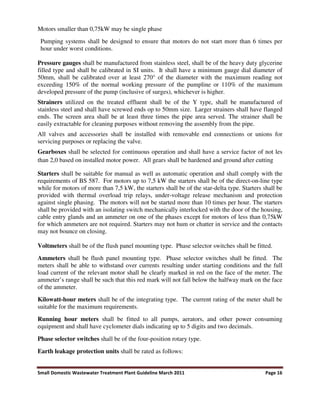 Small Domestic Wastewater Treatment Plant Guideline March 2011 Page 16
Motors smaller than 0,75kW may be single phase
Pumping systems shall be designed to ensure that motors do not start more than 6 times per
hour under worst conditions.
Pressure gauges shall be manufactured from stainless steel, shall be of the heavy duty glycerine
filled type and shall be calibrated in SI units. It shall have a minimum gauge dial diameter of
50mm, shall be calibrated over at least 270° of the diameter with the maximum reading not
exceeding 150% of the normal working pressure of the pumpline or 110% of the maximum
developed pressure of the pump (inclusive of surges), whichever is higher.
Strainers utilized on the treated effluent shall be of the Y type, shall be manufactured of
stainless steel and shall have screwed ends op to 50mm size. Larger strainers shall have flanged
ends. The screen area shall be at least three times the pipe area served. The strainer shall be
easily extractable for cleaning purposes without removing the assembly from the pipe.
All valves and accessories shall be installed with removable end connections or unions for
servicing purposes or replacing the valve.
Gearboxes shall be selected for continuous operation and shall have a service factor of not les
than 2,0 based on installed motor power. All gears shall be hardened and ground after cutting
Starters shall be suitable for manual as well as automatic operation and shall comply with the
requirements of BS 587. For motors up to 7,5 kW the starters shall be of the direct-on-line type
while for motors of more than 7,5 kW, the starters shall be of the star-delta type. Starters shall be
provided with thermal overload trip relays, under-voltage release mechanism and protection
against single phasing. The motors will not be started more than 10 times per hour. The starters
shall be provided with an isolating switch mechanically interlocked with the door of the housing,
cable entry glands and an ammeter on one of the phases except for motors of less than 0,75kW
for which ammeters are not required. Starters may not hum or chatter in service and the contacts
may not bounce on closing.
Voltmeters shall be of the flush panel mounting type. Phase selector switches shall be fitted.
Ammeters shall be flush panel mounting type. Phase selector switches shall be fitted. The
meters shall be able to withstand over currents resulting under starting conditions and the full
load current of the relevant motor shall be clearly marked in red on the face of the meter. The
ammeter’s range shall be such that this red mark will not fall below the halfway mark on the face
of the ammeter.
Kilowatt-hour meters shall be of the integrating type. The current rating of the meter shall be
suitable for the maximum requirements.
Running hour meters shall be fitted to all pumps, aerators, and other power consuming
equipment and shall have cyclometer dials indicating up to 5 digits and two decimals.
Phase selector switches shall be of the four-position rotary type.
Earth leakage protection units shall be rated as follows:
 