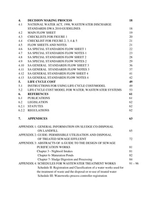 4. DECISION MAKING PROCESS 18
4.1 NATIONAL WATER ACT, 1998, WASTEWATER DISCHARGE
STANDARDS DWA 2010 GUIDELINES 18
4.2 MAIN FLOW SHEET 19
4.3 CHECKLISTS FOR FIGURE 1 20
4.4 CHECKLIST FOR FIGURE 2, 3, 4 & 5 21
4.5 FLOW SHEETS AND NOTES 21
4.6 SA SPECIAL STANDARDS FLOW SHEET 1 22
4.7 SA SPECIAL STANDARDS FLOW NOTES 1 23
4.8 SA SPECIAL STANDARDS FLOW SHEET 2 28
4.9 SA SPECIAL STANDARDS FLOW NOTES 2 29
4.10 SA GENERAL STANDARDS FLOW SHEET 3 36
4.11 SA GENERAL STANDARDS FLOW NOTES 3 37
4.12 SA GENERAL STANDARDS FLOW SHEET 4 41
4.13 SA GENERAL STANDARDS FLOW NOTES 4 42
5. LIFE CYCLE COST 49
5.1 INSTRUCTIONS FOR USING LIFE CYCLE COST/MODEL 49
5.2 LIFE CYCLE COST MODEL FOR WATER, WASTEWATER SYSTEMS 53
6. REFERENCES 61
6.1 PUBLICATIONS 61
6.2 LEGISLATION 62
6.2.1 STATUTES 62
6.2.2 REGULATIONS 62
7. APPENDICES 63
APPENDIX 1: GENERAL INFORMATION ON SLUDGE CO-DISPOSAL
ON LANDFILL 65
APPEXDIX 2: GUIDE: PERMISSIBLE UTILISATION AND DISPOSAL
OF TREATED SEWAGE EFFLUENT 72
APPENDIX 3: ABSTRACTS OF A GUIDE TO THE DESIGN OF SEWAGE
PURIFICATION WORKS 81
Chapter 3 - Nightsoil Intakes 81
Chapter 6- Maturation Ponds 82
Chapter 7- Sludge Digestion and Processing 84
APPENDIX 4: SCHEDULES FOR WASTEWATER TREATMENT WORKS 91 – 96
Schedule II: Registration and Classification of a water works used for
the treatment of waste and the disposal or re-use of treated water
Schedule III: Waterworks process controller registration
 