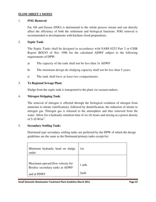 Small Domestic Wastewater Treatment Plant Guideline March 2011 Page 23
FLOW SHEET 1 NOTES
1. FOG Removal:
Fat, Oil and Grease (FOG) is detrimental to the whole process stream and can directly
affect the efficiency of both the settlement and biological functions. FOG removal is
recommended in developments with kitchens (food preparation).
2. Septic Tank:
The Septic Tanks shall be designed in accordance with SABS 0252 Part 2 or CSIR
Report BOU93 of Nov 1996 for the calculated ADWF subject to the following
requirements of DPW:
a) The capacity of the tank shall not be less than 3x ADWF
b) The minimum design de-sludging capacity shall not be less than 5 years.
c) The tank shall have at least two compartments.
3. To Regional Sewage Plant:
Sludge from the septic tank is transported to the plant via vacuum tankers.
4. Nitrogen Stripping Tank:
The removal of nitrogen is effected through the biological oxidation of nitrogen from
ammonia to nitrate (nitrification), followed by denitrification, the reduction of nitrate to
nitrogen gas. Nitrogen gas is released to the atmosphere and thus removed from the
water. Allow for a hydraulic retention time of six (6) hours and mixing at a power density
of 5-10 W/m3
.
5. Secondary Settling Tank:
Dortmund type secondary settling tanks are preferred by the DPW of which the design
guidelines are the same as the Dortmund primary tanks except for:
Minimum hydraulic head on sludge
outlet
1m
Maximum upward flow velocity for
Biodisc secondary tanks at ADWF
and at PDWF
1 m/h
2m/h
 