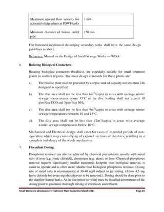 Small Domestic Wastewater Treatment Plant Guideline March 2011 Page 24
Maximum upward flow velocity for
activated sludge plants at PDWF tanks
1 m/h
Minimum diameter of humus outlet
pipe
150 mm
Flat bottomed mechanical desludging secondary tanks shall have the same design
guidelines as above.
Reference: Manual on the Design of Small Sewage Works — WISA
6. Rotating Biological Contactors:
Rotating biological contactors (biodiscs), are especially suitable for small treatment
plants in warmer regions. The main design standards for these plants are:
a) The biodisc plant shall be preceded by a septic tank of capacity not less than 24h
designed as specified.
b) The disc area shall not be less than 6m2
/capita in areas with average winter
sewage temperatures above 15°C or the disc loading shall not exceed 10
g/m2
/day COD and 3g/m2
/day NH4.
c) The disc area shall not be less than 9m2
/capita in areas with average winter
sewage temperatures between 10 and 15°C.
d) The disc area shall not be less than 12m2
/capita in areas with average
winter sewage temperatures below 10°C.
Mechanical and Electrical design shall cater for cases of extended periods of non-
operation which may cause drying of exposed sections of the discs, resulting in a
complete imbalance of the whole mechanism.
7. Flocculant Dosing:
Phosphorus removal can also be achieved by chemical precipitation, usually with metal
salts of iron (e.g. ferric chloride), aluminium (e.g. alum), or lime. Chemical phosphorus
removal requires significantly smaller equipment footprint than biological removal, is
easier to operate and is often more reliable than biological phosphorus removal. Dosing
rate of metal salts is recommended at 30-40 mg/l subject to jar testing. (Allow 4,5 mg
ferric chloride for every mg phosphorous to be removed.). Dosing should be done prior to
the clarifier (humus tank). An in-line mixer (or weir) must be installed downstream of the
dosing point to guarantee thorough mixing of chemicals and effluent.
 