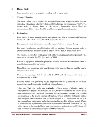 Small Domestic Wastewater Treatment Plant Guideline March 2011 Page 25
8. Humus Tank:
Same as point 5 above. Arrange for recycling back to septic tank.
9. Tertiary Filtration:
The tertiary filter system provides for additional removal of suspended solids from the
secondary effluent and a further reduction of the chemical oxygen demand (COD). The
treated water is filtered down to 100 micron. Woven-wire screen filters are
recommended. Filter system should treat effluent to special standards quality.
10. Disinfection:
Chlorination of waste water of small sewage plants shall only be implemented if required
to attain the effluent standards of the DWA or for health reasons.
For very small plants chlorination can be by means of tablets or manual dosing.
For larger installations gas chlorination will be required. Chlorine contact tanks or
channels shall have a minimum retention time of not less than 30 min at mean DWF.
The chlorine rooms shall be designed with all the safety requirements stipulated by the
most recent edition of the OSH Act, No 85 of 1993.
Electrical equipment and dosing pumps (if utilised) shall not be in the same room as
the chlorinator and chlorine bottles.
No mild steel or galvanised mild steel fittings, bolts, nuts, washers etc shall be used in
the chlorination room.
Chlorine dosing pipes shall be of welded UPVC and all clamps, bolts, nuts and
washers shall be of 304 SS.
Chlorine bottles shall preferably not be larger than the 67 kg standard and sufficient
storage space shall be provided for at least 1.5 months supply.
Ultraviolet (UV) light can be used to disinfect effluent instead of chlorine, iodine, or
other chemicals. Because no chemicals are used, the treated water has no adverse effect
on organisms that later consume it, as may be the case with other methods. UV radiation
causes damage to the genetic structure of bacteria, viruses, and other pathogens, making
them incapable of reproduction. The key disadvantages of UV disinfection are the need
for frequent lamp maintenance and replacement and the need for a highly treated effluent
to ensure that the target microorganisms are not shielded from the UV radiation (i.e., any
solids present in the treated effluent may protect microorganisms from the UV light). UV
units to operate at a minimum dosage of 40,000 W-sec/cm2
.
 