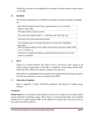 Small Domestic Wastewater Treatment Plant Guideline March 2011 Page 26
Disinfection can also be accomplished by the dosing of Ozone instead of using chlorine
or UV light.
11. Reedbeds:
The minimum requirements of the DPW for the design of artificial wetlands or reedbeds,
are:
They shall incorporate some form of pre-treatment e.g. an anaerobic
pond or septic tanks.
The beds shall be lined or sealed.
The water level shall be kept 2 — 3cm below the top of the soil.
The floor of the beds shall be horizontal.
The minimum area of wetland shall not be less than 5m2
/ population
equivalent.
The maximum loading of the inflow shall not be more than 270kg COD
/ ha of wetland / d
The beds size shall be designed, calculated and increased for very cold
regions as required
12. River:
Disposal of Treated Effluent into Water Courses and Rivers shall comply in all
respects with the requirements of the DWA as stipulated in Government Gazette 9225,
Notice No 399 of 1984 for the specific catchment area and river.
If this option is contemplated by the Consultant, the Consultant shall also design and specify
the necessary monitoring systems as required by the DWA.
13. Sub-surface Irrigation:
Refer to appendix 2 (Guide: Permissible utilisation and disposal of treated sewage
effluent).
Comments:
French drains are not included in this guideline as they do not comply with the South African
general standards for discharge quality. Where there are existing French drains, the consultant
should advise on suitable upgrade. RBC can be added to an existing septic tank system (refer to
flow sheet 3 and follow option 2).
 