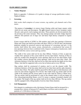 Small Domestic Wastewater Treatment Plant Guideline March 2011 Page 29
FLOW SHEET 2 NOTES
1. Tanker Disposal:
Refer to appendix 3 (Abstracts of A guide to design of sewage purification works). –
Nightsoil Intakes
2. Screening:
Inlet works shall comprise of coarse screens, rag catcher, grit channels and a flow
meter.
The purpose of screening is to remove larger floating solids and larger organic solids
which do not aerate and decompose. The grit channel removes heavy inorganic matter
like grit, sand, gravel, road scrapings and ashes. These particles are discrete particles that
do not decay but create nuisance. They may damage pumps and make sludge digestion
difficult. Grit particles are of large size and hence high density compared to organic
matter.
Coarse screens shall be of 3CR12 or 304 stainless steel with clear openings of between
20mm and 25mm and shall be provided with three 3CR12 or 304 SS rakes and drainage
platforms suitable for practical removal and disposal of screenings and grit. A rag
catcher shall follow the course screen, alternatively, a mechanical fine screen (6
mm openings between bars) combined with a bypass (emergency) handscreen, shall
replace both the course screen and rag catcher.
The width of the screen shall not be less than 200mm. Velocity of flow at peak dry
weather flow upstream of the screen shall be not less than 0,6m/s. Velocity of flow at
peak dry weather flow through the screen openings shall not be less than 0,8m/s. Peak
dry weather velocity through the screen openings, shall not be more than 1,0m/s. The
minimum thickness of the bars shall not be less than 4mm and the bar depth not less than
50mm. And shall be supported with a cross bar at bottom and at every 300 mm.
Rag catchers shall be constructed of stainless steel to suit the channel width. The
minimum thickness of the base plate shall not be less than 6mm and the spike diameters
not less than 10mm. The spikes shall be spaced 50 to 60 mm apart in both directions with
each row and column staggered 25 to 30 mm. The width of the rag catcher shall suit the
width of the channel and the closest spikes to the walls shall be 25mm to 30mm away.
The rag catcher shall be positioned in a part of the channel where it will not impact on
flow measuring/controlling flumes, even if it means a separate (extended) channel will
be needed. The length of the rag catcher shall not be less than 400 mm. The rag catcher
shall be equipped with a lifting handle of not less than 10mm diameter.
3. Grit Management:
Grit channels in combination with a flat bottom Venturi flume shall be designed for a
constant flow velocity of between 0,27 and 0,30m/s at all flows and to remove grit
particles of 1,2 SG down to 0,2mm size.
 