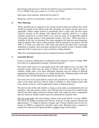 Small Domestic Wastewater Treatment Plant Guideline March 2011 Page 30
Grit storage in the grit recess shall be provided for grit accumulation of not less than
72 h at ADWF when grit contents is 1,5 liters per 100 kl.
Side slopes of grit channels, shall not be less than 45˚.
Handstops shall be of aluminium, stainless steel or 3CR12 steel.
4. Flow Metering:
Where specified and as required for the sewage treatment plant, the influent flow meter
should be situated on the influent side after screening, rag catcher and grit removal (as
applicable). Where sludge removal is periodically from a septic tank, the flow meter
could be situated on the effluent side. Manual flow metering shall be in a stilling
chamber connected to a venturi flume or at a weir by means of an adjustable stainless
steel pointer gauge against a fixed graduated stainless steel ruler. When electricity is
available on the site, an ultrasonic flow meter equipped with indication and integration,
shall be supplied. The venturi stilling chamber shall be designed in accordance with BS
3680. A V-notch weir shall have a 90° notch and shall be provided with a removable
aluminium or stainless steel scum plate chained to the channel at least 5 channel widths
upstream of the V-notch weir to create an effective stilling chamber.
Other flow metering principles may be considered in liaison with DPW
5. Anaerobic Reactor:
In lieu of a primary settling tank in combination with a digester to cater for sludge, DPW
will settle for an appropriately designed “Anaerobic Reactor”.
The reactor shall consist of a rectangular pond with water depth at least 4 m deep. The
screened sewage shall enter the pond at bottom level. Provision shall be made to
withdraw sludge (after it has been sufficiently digested) from the bottom at different
(appropriate) positions and convey it to sludge drying beds. Withdrawal pipe work shall
not be less than 150 ND and hydraulic head not less than 2 m.
Top water level of the pond shall be constant and controlled by a baffled weir. In every
corner of the pond, provision shall be made to withdraw or skim floating matter (like
scum, plastic, wood, etc.) and an appropriate manner in disposing thereof.
The interior sides of the walls shall be as steep as can be safely accommodated by the soil
conditions. The entire interior surface, up to 300 mm above top water level, shall be lined
with 80 mm thick lightly reinforced concrete slabs with expansion joints at appropriate
intervals which are suitably sealed to prevent contamination of ground water.
The size of the pond: The water holding volume of the pond shall be 1,8 times ADWF.
This allows for sludge accumulation for 80 days, if the raw sewage consists of the normal
approximately 1 % sludge in domestic sewages; plus 24 hours retention time for the raw
sewage at ADWF as required for anaerobic septic tanks. Retention time is required to
separate the solids from the liquid and deliver settled sewage to the biofilter.
 