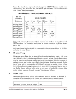 Small Domestic Wastewater Treatment Plant Guideline March 2011 Page 32
below. The size of stone may be altered with approval of DPW. The stone must be clean
and absolutely free of soil and dust. The bottom 300 mm of the filter shall be covered
with 150 mm stone (hand packed).
GRADING LIMITS FOR SINGLE-SIZED MATERIAL
BS 410
Square Hole
Perforated Plate
NOMINAL SIZE
Test sieves 63 mm 50 mm 40 mm 28 mm 20 mm
% % % % %
Passing 75 mm 100
Passing 63 mm 85- 100
Passing 50 mm 0-35 85-100 100
Passing 37,5 mm 0- 0-30 85-100 100
Passing 28 mm 0-5 0-40 85-100 100
Passing 20 mm 0-5 0-40 85-100
Passing 14 mm 0-7 0-40
Passing 10 mm 0-7
Walls shall preferably be constructed from environmental blocks at an angle between 80
and 90 degrees. The walls (and media) shall be suitably reinforced to prevent “Mohr-
circle” slip.
Collector Channel shall preferably be constructed at the outside peripheral of the filter
and not at the center thereof.
7. Flocculant Dosing:
Phosphorus removal can also be achieved by chemical precipitation, usually with metal
salts of iron (e.g. ferric chloride), aluminium (e.g. alum), or lime. Chemical phosphorus
removal requires significantly smaller equipment footprint than biological removal, is
easier to operate and is often more reliable than biological phosphorus removal. Dosing
rate of metal salts is recommended at 30-40 mg/l subject to jar testing. (Allow 4,5 mg
ferric chloride for every mg phosphorous to be removed.). Dosing should be done prior to
the clarifier (humus tank). An in-line mixer (or weir) must be installed downstream of the
dosing point to guarantee thorough mixing of chemicals and effluent.
8. Humus Tank:
Dortmund type secondary settling tanks or humus tanks are preferred by the DPW of
which the design guidelines are the same as the Dortmund primary tanks except for:
Minimum hydraulic head on sludge 1,5 m
 