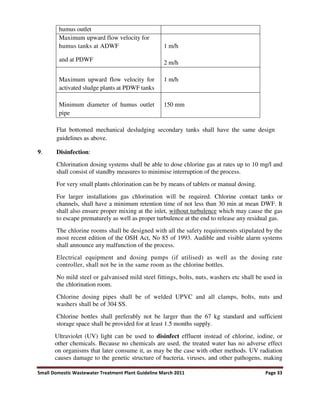 Small Domestic Wastewater Treatment Plant Guideline March 2011 Page 33
humus outlet
Maximum upward flow velocity for
humus tanks at ADWF
and at PDWF
1 m/h
2 m/h
Maximum upward flow velocity for
activated sludge plants at PDWF tanks
1 m/h
Minimum diameter of humus outlet
pipe
150 mm
Flat bottomed mechanical desludging secondary tanks shall have the same design
guidelines as above.
9. Disinfection:
Chlorination dosing systems shall be able to dose chlorine gas at rates up to 10 mg/l and
shall consist of standby measures to minimise interruption of the process.
For very small plants chlorination can be by means of tablets or manual dosing.
For larger installations gas chlorination will be required. Chlorine contact tanks or
channels, shall have a minimum retention time of not less than 30 min at mean DWF. It
shall also ensure proper mixing at the inlet, without turbulence which may cause the gas
to escape prematurely as well as proper turbulence at the end to release any residual gas.
The chlorine rooms shall be designed with all the safety requirements stipulated by the
most recent edition of the OSH Act, No 85 of 1993. Audible and visible alarm systems
shall announce any malfunction of the process.
Electrical equipment and dosing pumps (if utilised) as well as the dosing rate
controller, shall not be in the same room as the chlorine bottles.
No mild steel or galvanised mild steel fittings, bolts, nuts, washers etc shall be used in
the chlorination room.
Chlorine dosing pipes shall be of welded UPVC and all clamps, bolts, nuts and
washers shall be of 304 SS.
Chlorine bottles shall preferably not be larger than the 67 kg standard and sufficient
storage space shall be provided for at least 1.5 months supply.
Ultraviolet (UV) light can be used to disinfect effluent instead of chlorine, iodine, or
other chemicals. Because no chemicals are used, the treated water has no adverse effect
on organisms that later consume it, as may be the case with other methods. UV radiation
causes damage to the genetic structure of bacteria, viruses, and other pathogens, making
 