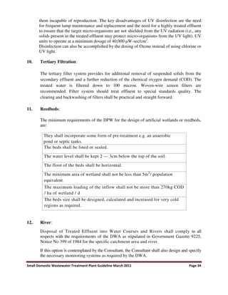 Small Domestic Wastewater Treatment Plant Guideline March 2011 Page 34
them incapable of reproduction. The key disadvantages of UV disinfection are the need
for frequent lamp maintenance and replacement and the need for a highly treated effluent
to ensure that the target micro-organisms are not shielded from the UV radiation (i.e., any
solids present in the treated effluent may protect micro-organisms from the UV light). UV
units to operate at a minimum dosage of 40,000 W-sec/cm2
.
Disinfection can also be accomplished by the dosing of Ozone instead of using chlorine or
UV light.
10. Tertiary Filtration:
The tertiary filter system provides for additional removal of suspended solids from the
secondary effluent and a further reduction of the chemical oxygen demand (COD). The
treated water is filtered down to 100 micron. Woven-wire screen filters are
recommended. Filter system should treat effluent to special standards quality. The
clearing and backwashing of filters shall be practical and straight forward.
11. Reedbeds:
The minimum requirements of the DPW for the design of artificial wetlands or reedbeds,
are:
They shall incorporate some form of pre-treatment e.g. an anaerobic
pond or septic tanks.
The beds shall be lined or sealed.
The water level shall be kept 2 — 3cm below the top of the soil.
The floor of the beds shall be horizontal.
The minimum area of wetland shall not be less than 5m2
/ population
equivalent.
The maximum loading of the inflow shall not be more than 270kg COD
/ ha of wetland / d
The beds size shall be designed, calculated and increased for very cold
regions as required.
12.. River:
Disposal of Treated Effluent into Water Courses and Rivers shall comply in all
respects with the requirements of the DWA as stipulated in Government Gazette 9225,
Notice No 399 of 1984 for the specific catchment area and river.
If this option is contemplated by the Consultant, the Consultant shall also design and specify
the necessary monitoring systems as required by the DWA.
 