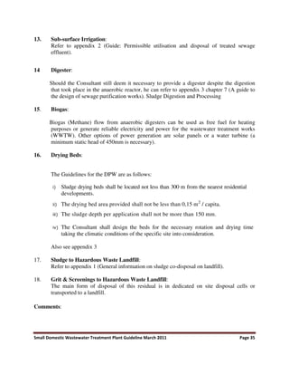Small Domestic Wastewater Treatment Plant Guideline March 2011 Page 35
13. Sub-surface Irrigation:
Refer to appendix 2 (Guide: Permissible utilisation and disposal of treated sewage
effluent).
14 Digester:
Should the Consultant still deem it necessary to provide a digester despite the digestion
that took place in the anaerobic reactor, he can refer to appendix 3 chapter 7 (A guide to
the design of sewage purification works). Sludge Digestion and Processing
15. Biogas:
Biogas (Methane) flow from anaerobic digesters can be used as free fuel for heating
purposes or generate reliable electricity and power for the wastewater treatment works
(WWTW). Other options of power generation are solar panels or a water turbine (a
minimum static head of 450mm is necessary).
16. Drying Beds:
The Guidelines for the DPW are as follows:
Sludge drying beds shall be located not less than 300 m from the nearest residential
developments.
The drying bed area provided shall not be less than 0,15 m2
/ capita.
The sludge depth per application shall not be more than 150 mm.
The Consultant shall design the beds for the necessary rotation and drying time
taking the climatic conditions of the specific site into consideration.
Also see appendix 3
17. Sludge to Hazardous Waste Landfill:
Refer to appendix 1 (General information on sludge co-disposal on landfill).
18. Grit & Screenings to Hazardous Waste Landfill:
The main form of disposal of this residual is in dedicated on site disposal cells or
transported to a landfill.
Comments:
 