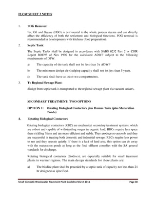 Small Domestic Wastewater Treatment Plant Guideline March 2011 Page 38
FLOW SHEET 3 NOTES
1. FOG Removal:
Fat, Oil and Grease (FOG) is detrimental to the whole process stream and can directly
affect the efficiency of both the settlement and biological functions. FOG removal is
recommended in developments with kitchens (food preparation).
2. Septic Tank:
The Septic Tanks shall be designed in accordance with SABS 0252 Part 2 or CSIR
Report BOU93 of Nov 1996 for the calculated ADWF subject to the following
requirements of DPW:
a) The capacity of the tank shall not be less than 3x ADWF
b) The minimum design de-sludging capacity shall not be less than 5 years.
c) The tank shall have at least two compartments.
3. To Regional Sewage Plant:
Sludge from septic tank is transported to the regional sewage plant via vacuum tankers.
SECONDARY TREATMENT: TWO OPTIONS
OPTION 1: Rotating Biological Contactors plus Humus Tank (plus Maturation
Ponds)
4. Rotating Biological Contactors
Rotating biological contactors (RBC) are mechanical secondary treatment systems, which
are robust and capable of withstanding surges in organic load. RBCs require less space
than trickling filters and are more efficient and stable. They produce no aerosols and they
are successful in treating both domestic and industrial sewage. RBCs require less power
to run and they operate quietly. If there is a lack of land area, this option can do away
with the maturation ponds as long as the final effluent complies with the SA general
standards for discharge.
Rotating biological contactors (biodiscs), are especially suitable for small treatment
plants in warmer regions. The main design standards for these plants are:
a) The biodisc plant shall be preceded by a septic tank of capacity not less than 24
hr designed as specified.
 