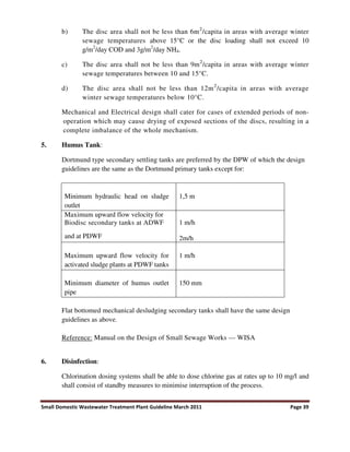 Small Domestic Wastewater Treatment Plant Guideline March 2011 Page 39
b) The disc area shall not be less than 6m2
/capita in areas with average winter
sewage temperatures above 15°C or the disc loading shall not exceed 10
g/m2
/day COD and 3g/m2
/day NH4.
c) The disc area shall not be less than 9m2
/capita in areas with average winter
sewage temperatures between 10 and 15°C.
d) The disc area shall not be less than 12m2
/capita in areas with average
winter sewage temperatures below 10°C.
Mechanical and Electrical design shall cater for cases of extended periods of non-
operation which may cause drying of exposed sections of the discs, resulting in a
complete imbalance of the whole mechanism.
5. Humus Tank:
Dortmund type secondary settling tanks are preferred by the DPW of which the design
guidelines are the same as the Dortmund primary tanks except for:
Minimum hydraulic head on sludge
outlet
1,5 m
Maximum upward flow velocity for
Biodisc secondary tanks at ADWF
and at PDWF
1 m/h
2m/h
Maximum upward flow velocity for
activated sludge plants at PDWF tanks
1 m/h
Minimum diameter of humus outlet
pipe
150 mm
Flat bottomed mechanical desludging secondary tanks shall have the same design
guidelines as above.
Reference: Manual on the Design of Small Sewage Works — WISA
6. Disinfection:
Chlorination dosing systems shall be able to dose chlorine gas at rates up to 10 mg/l and
shall consist of standby measures to minimise interruption of the process.
 