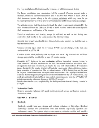 Small Domestic Wastewater Treatment Plant Guideline March 2011 Page 40
For very small plants chlorination can be by means of tablets or manual dosing.
For larger installations gas chlorination will be required. Chlorine contact tanks or
channels, shall have a minimum retention time of not less than 30 min at mean DWF. It
shall also ensure proper mixing at the inlet, without turbulence which may cause the gas
to escape prematurely as well as proper turbulence at the end to release any residual gas.
The chlorine rooms shall be designed with all the safety requirements stipulated by the
most recent edition of the OSH Act, No 85 of 1993. Audible and visible alarm systems
shall announce any malfunction of the process.
Electrical equipment and dosing pumps (if utilised) as well as the dosing rate
controller, shall not be in the same room as the chlorine bottles.
No mild steel or galvanised mild steel fittings, bolts, nuts, washers etc shall be used in
the chlorination room.
Chlorine dosing pipes shall be of welded UPVC and all clamps, bolts, nuts and
washers shall be of 304 SS.
Chlorine bottles shall preferably not be larger than the 67 kg standard and sufficient
storage space shall be provided for at least 1.5 months supply.
Ultraviolet (UV) light can be used to disinfect effluent instead of chlorine, iodine, or
other chemicals. Because no chemicals are used, the treated water has no adverse effect
on organisms that later consume it, as may be the case with other methods. UV radiation
causes damage to the genetic structure of bacteria, viruses, and other pathogens, making
them incapable of reproduction. The key disadvantages of UV disinfection are the need
for frequent lamp maintenance and replacement and the need for a highly treated effluent
to ensure that the target microorganisms are not shielded from the UV radiation (i.e., any
solids present in the treated effluent may protect microorganisms from the UV light). UV
units to operate at a minimum dosage of 40,000 W-sec/cm2
.
Disinfection can also be accomplished by the dosing of Ozone instead of using chlorine or
UV light.
7. Maturation Ponds:
Refer to appendix 3 chapter 6 (A guide to the design of sewage purification works.) –
Maturation Ponds
OPTION 2: Reedbeds
8. Reedbeds
Reedbeds provide long-term storage and volume reduction of bio-solids. Reedbed
technology features low construction costs and minimal day-to-day operation and
maintenance costs. The system reduces water content, minimises solids, and provides
 