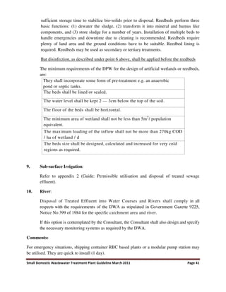 Small Domestic Wastewater Treatment Plant Guideline March 2011 Page 41
sufficient storage time to stabilize bio-solids prior to disposal. Reedbeds perform three
basic functions: (1) dewater the sludge, (2) transform it into mineral and humus like
components, and (3) store sludge for a number of years. Installation of multiple beds to
handle emergencies and downtime due to cleaning is recommended. Reedbeds require
plenty of land area and the ground conditions have to be suitable. Reedbed lining is
required. Reedbeds may be used as secondary or tertiary treatments.
But disinfection, as described under point 6 above, shall be applied before the reedbeds
The minimum requirements of the DPW for the design of artificial wetlands or reedbeds,
are:
They shall incorporate some form of pre-treatment e.g. an anaerobic
pond or septic tanks.
The beds shall be lined or sealed.
The water level shall be kept 2 — 3cm below the top of the soil.
The floor of the beds shall be horizontal.
The minimum area of wetland shall not be less than 5m2
/ population
equivalent.
The maximum loading of the inflow shall not be more than 270kg COD
/ ha of wetland / d
The beds size shall be designed, calculated and increased for very cold
regions as required.
9. Sub-surface Irrigation:
Refer to appendix 2 (Guide: Permissible utilisation and disposal of treated sewage
effluent).
10. River:
Disposal of Treated Effluent into Water Courses and Rivers shall comply in all
respects with the requirements of the DWA as stipulated in Government Gazette 9225,
Notice No 399 of 1984 for the specific catchment area and river.
If this option is contemplated by the Consultant, the Consultant shall also design and specify
the necessary monitoring systems as required by the DWA.
Comments:
For emergency situations, shipping container RBC based plants or a modular pump station may
be utilised. They are quick to install (1 day).
 