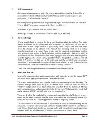 Small Domestic Wastewater Treatment Plant Guideline March 2011 Page 44
3. Grit Management:
Grit channels in combination with a flat bottom Venturi flume shall be designed for a
constant flow velocity of between 0,27 and 0,30m/s at all flows and to remove grit
particles of 1,2 SG down to 0,2mm size.
Grit storage in the grit recess shall be provided for grit accumulation of not less than
72 h at ADWF when grit contents is 1,5 liters per 100 kl.
Side slopes of grit channels, shall not be less than 45˚.
Handstops shall be of aluminium, stainless steel or 3CR12 steel.
4. Flow Metering:
Where specified and as required for the sewage treatment plant, the influent flow meter
should be situated on the influent side after screening, rag catcher and grit removal (as
applicable). Where sludge removal is periodically from a septic tank, the flow meter
could be situated on the effluent side. Manual flow metering shall be in a stilling
chamber connected to a venturi flume or at a weir by means of an adjustable stainless
steel pointer gauge against a fixed graduated stainless steel ruler. When electricity is
available on the site, an ultrasonic flow meter equipped with indication and integration,
shall be supplied. The venturi stilling chamber shall be designed in accordance with BS
3680. A V-notch weir shall have a 90° notch and shall be provided with a removable
aluminium or stainless steel scum plate chained to the channel at least 5 channel widths
upstream of the V-notch weir to create an effective stilling chamber.
Other flow metering principles may be considered in liaison with DPW
5. Anaerobic Reactor:
In lieu of a primary settling tank in combination with a digester to cater for sludge, DPW
will settle for an appropriately designed “Anaerobic Reactor”.
The reactor shall consist of a rectangular pond with water depth at least 4 m deep. The
screened sewage shall enter the pond at bottom level. Provision shall be made to
withdraw sludge (after it has been sufficiently digested) from the bottom at different
(appropriate) positions and convey it to sludge drying beds. Withdrawal pipe work shall
not be less than 150 ND and hydraulic head not less than 2 m.
Top water level of the pond shall be constant and controlled by a baffled weir. In every
corner of the pond, provision shall be made to withdraw or skim floating matter (like
scum, plastic, wood, etc.) and an appropriate manner in disposing thereof.
The interior sides of the walls shall be as steep as can be safely accommodated by the soil
conditions. The entire interior surface, up to 300 mm above top water level, shall be lined
with 80 mm thick lightly reinforced concrete slabs with expansion joints at appropriate
intervals which are suitably sealed to prevent contamination of ground water.
 
