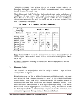 Small Domestic Wastewater Treatment Plant Guideline March 2011 Page 46
Ventilation is crucial. Since aeration tiles are not readily available anymore, the
Consultant shall employ innovative but effective measures to ensure proper ventilation
through the entire filter media body.
Media: Filter media for DPW biofilters shall consist of single graded crushed stone of
size 50 mm, with rough surfaces which comply with the grading limits shown in the table
below. The size of stone may be altered with approval of DPW. The stone must be clean
and absolutely free of soil and dust. The bottom 300 mm of the filter shall be covered
with 150 mm stone (hand packed).
GRADING LIMITS FOR SINGLE-SIZED MATERIAL
BS 410
Square Hole
Perforated Plate
NOMINAL SIZE
Test sieves 63 mm 50 mm 40 mm 28 mm 20 mm
% % % % %
Passing 75 mm 100
Passing 63 mm 85- 100
Passing 50 mm 0-35 85-100 100
Passing 37,5 mm 0- 0-30 85-100 100
Passing 28 mm 0-5 0-40 85-100 100
Passing 20 mm 0-5 0-40 85-100
Passing 14 mm 0-7 0-40
Passing 10 mm 0-7
Walls shall preferably be constructed from environmental blocks at an angle between 80
and 90 degrees. The walls (and media) shall be suitably reinforced to prevent “Mohr-
circle” slip.
Collector Channel shall preferably be constructed at the outside peripheral of the filter
7. Flocculant Dosing:
This is optional – if the phosphorous in the raw sewage is less than 11 mg/l, ‘flocculant
dosing’ will not be required.
Phosphorus removal can also be achieved by chemical precipitation, usually with metal
salts of iron (e.g. ferric chloride), aluminium (e.g. alum), or lime. Chemical phosphorus
removal requires significantly smaller equipment footprint than biological removal, is
easier to operate and is often more reliable than biological phosphorus removal. Dosing
rate of metal salts is recommended at 30-40 mg/l subject to jar testing. (Allow 4,5 mg
ferric chloride for every mg phosphorous to be removed.). Dosing should be done prior to
the clarifier (humus tank). An in-line mixer (or weir) must be installed downstream of the
dosing point to guarantee thorough mixing of chemicals and effluent.
 
