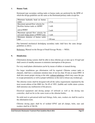 Small Domestic Wastewater Treatment Plant Guideline March 2011 Page 47
8. Humus Tank:
Dortmund type secondary settling tanks or humus tanks are preferred by the DPW of
which the design guidelines are the same as the Dortmund primary tanks except for:
Minimum hydraulic head on humus
outlet 1,5 m
Maximum upward flow velocity for
Biofilter humus tanks at ADWF
and at PDWF
1 m/h
2 m/h
Maximum upward flow velocity for
activated sludge plants at PDWF tanks 1 m/h
Minimum diameter of humus outlet
pipe 150 mm
Flat bottomed mechanical desludging secondary tanks shall have the same design
guidelines as above.
Reference: Manual on the Design of Small Sewage Works — WISA
9. Disinfection:
Chlorination dosing systems shall be able to dose chlorine gas at rates up to 10 mg/l and
shall consist of standby measures to minimise interruption of the process
For very small plants chlorination can be by means of tablets or manual dosing.
For larger installations gas chlorination will be required. Chlorine contact tanks or
channels, shall have a minimum retention time of not less than 30 min at mean DWF. It
shall also ensure proper mixing at the inlet, without turbulence which may cause the gas
to escape prematurely as well as proper turbulence at the end to release any residual gas.
The chlorine rooms shall be designed with all the safety requirements stipulated by the
most recent edition of the OSH Act, No 85 of 1993. Audible and visible alarm systems
shall announce any malfunction of the process.
Electrical equipment and dosing pumps (if utilised) as well as the dosing rate
controller, shall not be in the same room as the chlorine bottles.
No mild steel or galvanised mild steel fittings, bolts, nuts, washers etc shall be used in
the chlorination room.
Chlorine dosing pipes shall be of welded UPVC and all clamps, bolts, nuts and
washers shall be of 304 SS.
 