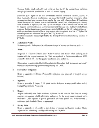 Small Domestic Wastewater Treatment Plant Guideline March 2011 Page 48
Chlorine bottles shall preferably not be larger than the 67 kg standard and sufficient
storage space shall be provided for at least 1.5 months supply.
Ultraviolet (UV) light can be used to disinfect effluent instead of chlorine, iodine, or
other chemicals. Because no chemicals are used, the treated water has no adverse effect
on organisms that later consume it, as may be the case with other methods. UV radiation
causes damage to the genetic structure of bacteria, viruses, and other pathogens, making
them incapable of reproduction. The key disadvantages of UV disinfection are the need
for frequent lamp maintenance and replacement and the need for a highly treated effluent
to ensure that the target microorganisms are not shielded from the UV radiation (i.e., any
solids present in the treated effluent may protect microorganisms from the UV light). UV
units to operate at a minimum dosage of 40,000 W-sec/cm2
.
Disinfection can also be accomplished by the dosing of Ozone instead of using chlorine or
UV light.
10. Maturation Ponds:
Refer to appendix 3 chapter 6 (A guide to the design of sewage purification works.)
11. River:
Disposal of Treated Effluent into Water Courses and Rivers shall comply in all
respects with the requirements of the DWA as stipulated in Government Gazette 9225,
Notice No 399 of 1984 for the specific catchment area and river.
If this option is contemplated by the Consultant, the Consultant shall also design and specify
the necessary monitoring systems as required by the DWA.
12. Sub-surface Irrigation:
Refer to appendix 2 (Guide: Permissible utilisation and disposal of treated sewage
effluent).
13. Digester:
Refer to appendix 3 chapter 7 (A guide to the design of sewage purification works).
Sludge Digestion and Processing
14. Biogas:
Biogas (Methane) flow from anaerobic digesters can be used as free fuel for heating
purposes or generate reliable electricity and power for the wastewater treatment works
(WWTW). Other options of power generation are solar panels or a water turbine (a
minimum static head of 450mm is necessary).
15. Drying Beds:
Refer to appendix 3 (A guide to the design of sewage purification works). Sludge
Digestion and Processing – Sludge Dewatering and Disposal.
 