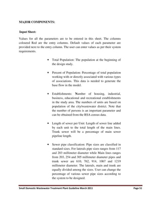 Small Domestic Wastewater Treatment Plant Guideline March 2011 Page 51
MAJOR COMPONENTS:
Input Sheet:
Values for all the parameters are to be entered in this sheet. The columns
coloured Red are the entry columns. Default values of each parameter are
provided next to the entry column. The user can enter values as per their system
requirements.
• Total Population: The population at the beginning of
the design study.
• Percent of Population: Percentage of total population
working with or directly associated with various types
of associations. This data is needed to generate the
base flow in the model.
• Establishments: Number of housing, industrial,
business, educational and recreational establishments
in the study area. The numbers of units are based on
population of the city/wastewater district. Note that
the number of persons is an important parameter and
can be obtained from the RSA census data.
• Length of sewer per Unit: Length of sewer line added
by each unit to the total length of the main lines.
Trunk sewer will be a percentage of main sewer
pipeline length.
• Sewer pipe classification: Pipe sizes are classified in
standard sizes. For laterals pipe sizes ranges from 117
and 203 millimeter diameter while Main lines ranges
from 203, 254 and 305 millimeter diameter pipes and
trunk sewer are 610, 762, 914, 1067 and 1219
millimeter diameter. The laterals, main and trunk are
equally divided among the sizes. User can change the
percentage of various sewer pipe sizes according to
the system to be designed.
 