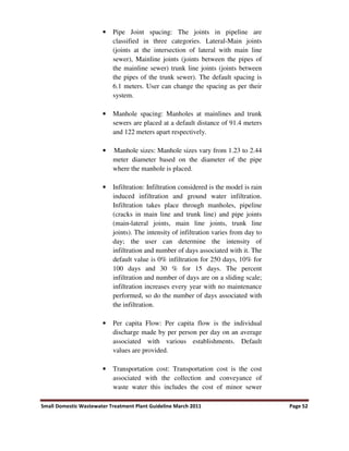 Small Domestic Wastewater Treatment Plant Guideline March 2011 Page 52
• Pipe Joint spacing: The joints in pipeline are
classified in three categories. Lateral-Main joints
(joints at the intersection of lateral with main line
sewer), Mainline joints (joints between the pipes of
the mainline sewer) trunk line joints (joints between
the pipes of the trunk sewer). The default spacing is
6.1 meters. User can change the spacing as per their
system.
• Manhole spacing: Manholes at mainlines and trunk
sewers are placed at a default distance of 91.4 meters
and 122 meters apart respectively.
• Manhole sizes: Manhole sizes vary from 1.23 to 2.44
meter diameter based on the diameter of the pipe
where the manhole is placed.
• Infiltration: Infiltration considered is the model is rain
induced infiltration and ground water infiltration.
Infiltration takes place through manholes, pipeline
(cracks in main line and trunk line) and pipe joints
(main-lateral joints, main line joints, trunk line
joints). The intensity of infiltration varies from day to
day; the user can determine the intensity of
infiltration and number of days associated with it. The
default value is 0% infiltration for 250 days, 10% for
100 days and 30 % for 15 days. The percent
infiltration and number of days are on a sliding scale;
infiltration increases every year with no maintenance
performed, so do the number of days associated with
the infiltration.
• Per capita Flow: Per capita flow is the individual
discharge made by per person per day on an average
associated with various establishments. Default
values are provided.
• Transportation cost: Transportation cost is the cost
associated with the collection and conveyance of
waste water this includes the cost of minor sewer
 
