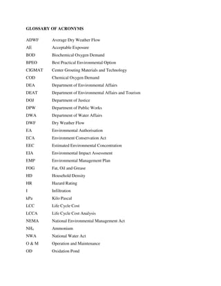 GLOSSARY OF ACRONYMS
ADWF Average Dry Weather Flow
AE Acceptable Exposure
BOD Biochemical Oxygen Demand
BPEO Best Practical Environmental Option
CIGMAT Center Grouting Materials and Technology
COD Chemical Oxygen Demand
DEA Department of Environmental Affairs
DEAT Department of Environmental Affairs and Tourism
DOJ Department of Justice
DPW Department of Public Works
DWA Department of Water Affairs
DWF Dry Weather Flow
EA Environmental Authorisation
ECA Environment Conservation Act
EEC Estimated Environmental Concentration
EIA Environmental Impact Assessment
EMP Environmental Management Plan
FOG Fat, Oil and Grease
HD Household Density
HR Hazard Rating
I Infiltration
kPa Kilo Pascal
LCC Life Cycle Cost
LCCA Life Cycle Cost Analysis
NEMA National Environmental Management Act
NH4 Ammonium
NWA National Water Act
O & M Operation and Maintenance
OD Oxidation Pond
 