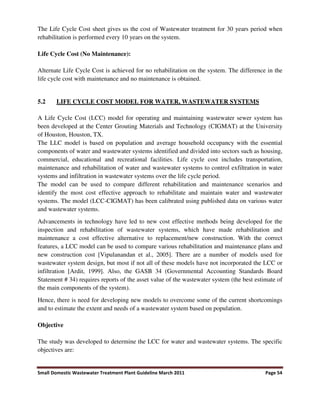 Small Domestic Wastewater Treatment Plant Guideline March 2011 Page 54
The Life Cycle Cost sheet gives us the cost of Wastewater treatment for 30 years period when
rehabilitation is performed every 10 years on the system.
Life Cycle Cost (No Maintenance):
Alternate Life Cycle Cost is achieved for no rehabilitation on the system. The difference in the
life cycle cost with maintenance and no maintenance is obtained.
5.2 LIFE CYCLE COST MODEL FOR WATER, WASTEWATER SYSTEMS
A Life Cycle Cost (LCC) model for operating and maintaining wastewater sewer system has
been developed at the Center Grouting Materials and Technology (CIGMAT) at the University
of Houston, Houston, TX.
The LLC model is based on population and average household occupancy with the essential
components of water and wastewater systems identified and divided into sectors such as housing,
commercial, educational and recreational facilities. Life cycle cost includes transportation,
maintenance and rehabilitation of water and wastewater systems to control exfiltration in water
systems and infiltration in wastewater systems over the life cycle period.
The model can be used to compare different rehabilitation and maintenance scenarios and
identify the most cost effective approach to rehabilitate and maintain water and wastewater
systems. The model (LCC-CIGMAT) has been calibrated using published data on various water
and wastewater systems.
Advancements in technology have led to new cost effective methods being developed for the
inspection and rehabilitation of wastewater systems, which have made rehabilitation and
maintenance a cost effective alternative to replacement/new construction. With the correct
features, a LCC model can be used to compare various rehabilitation and maintenance plans and
new construction cost [Vipulanandan et al., 2005]. There are a number of models used for
wastewater system design, but most if not all of these models have not incorporated the LCC or
infiltration [Ardit, 1999]. Also, the GASB 34 (Governmental Accounting Standards Board
Statement # 34) requires reports of the asset value of the wastewater system (the best estimate of
the main components of the system).
Hence, there is need for developing new models to overcome some of the current shortcomings
and to estimate the extent and needs of a wastewater system based on population.
Objective
The study was developed to determine the LCC for water and wastewater systems. The specific
objectives are:
 