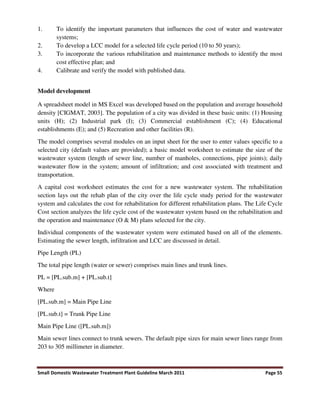Small Domestic Wastewater Treatment Plant Guideline March 2011 Page 55
1. To identify the important parameters that influences the cost of water and wastewater
systems;
2. To develop a LCC model for a selected life cycle period (10 to 50 years);
3. To incorporate the various rehabilitation and maintenance methods to identify the most
cost effective plan; and
4. Calibrate and verify the model with published data.
Model development
A spreadsheet model in MS Excel was developed based on the population and average household
density [CIGMAT, 2003]. The population of a city was divided in these basic units: (1) Housing
units (H); (2) Industrial park (I); (3) Commercial establishment (C); (4) Educational
establishments (E); and (5) Recreation and other facilities (R).
The model comprises several modules on an input sheet for the user to enter values specific to a
selected city (default values are provided); a basic model worksheet to estimate the size of the
wastewater system (length of sewer line, number of manholes, connections, pipe joints); daily
wastewater flow in the system; amount of infiltration; and cost associated with treatment and
transportation.
A capital cost worksheet estimates the cost for a new wastewater system. The rehabilitation
section lays out the rehab plan of the city over the life cycle study period for the wastewater
system and calculates the cost for rehabilitation for different rehabilitation plans. The Life Cycle
Cost section analyzes the life cycle cost of the wastewater system based on the rehabilitation and
the operation and maintenance (O & M) plans selected for the city.
Individual components of the wastewater system were estimated based on all of the elements.
Estimating the sewer length, infiltration and LCC are discussed in detail.
Pipe Length (PL)
The total pipe length (water or sewer) comprises main lines and trunk lines.
PL = [PL.sub.m] + [PL.sub.t]
Where
[PL.sub.m] = Main Pipe Line
[PL.sub.t] = Trunk Pipe Line
Main Pipe Line ([PL.sub.m])
Main sewer lines connect to trunk sewers. The default pipe sizes for main sewer lines range from
203 to 305 millimeter in diameter.
 