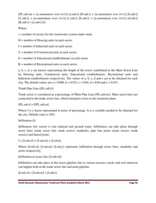 Small Domestic Wastewater Treatment Plant Guideline March 2011 Page 56
[PL.sub.m] = [n.summation over (i=1)] [a.sub.i] [H.sub.i] + [n.summation over (i=1)] [b.sub.i]
[C.sub.i] + [n.summation over (i=1)] [c.sub.i] [E.sub.i] + [n.summation over (i=1)] [d.sub.i]
[R.sub.i] + [e.sub.i] ln
Where
i = number of sectors for the wastewater system under study.
H = number of Housing units in each sector.
I = number of Industrial units in each sector.
C = number of Commercial units in each sector.
E = number of Educational establishments in each sector.
R = number of Recreational units in each sector.
a, b, c, d, e are factors representing the length of the sewer contributed to the Main Sewer Line
by Housing units, Commercial units, Educational establishments, Recreational units and
Industrial establishments respectively. The values of a, b, c, d and e are to be obtained for each
city. The default values are a = 0.008, b = 0.015, c = 0.02, d = 0.04 and e = 0.015.
Trunk Pipe Line ([SL.sub.t])
Trunk sewer is considered as a percentage of Main Pipe Line ([PL.sub.m]). Main sewer lines are
connected to the trunk sewer line, which transports sewer to the treatment plant.
[PL.sub.t] = f[PL.sub.m]
Where f is a factor represented in terms of percentage. It is a variable needed to be obtained for
the city. Default value is 10%.
Infiltration (I)
Infiltration (for sewer) is rain induced and ground water. Infiltration can take place through
sewer lines (main sewer line, trunk sewer), manholes, pipe line joints (main sewers, trunk
sewers) and lateral joints.
I = [I.sub.sl] + [I.sub.m] + [I.sub.j]
Where [I.sub.sl], [I.sub.m], [I.sub.j]. represents infiltration through sewer lines, manholes and
joints respectively.
Infiltration at sewer line ([I.sub.sl])
Infiltration can take place at the sewer pipeline due to various reasons; cracks and root intrusion
can happen both at the trunk sewer line and main pipeline.
[I.sub.sl] = [I.sub.m] + [I.sub.t]
 