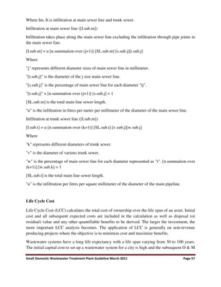 Small Domestic Wastewater Treatment Plant Guideline March 2011 Page 57
Where Im, It is infiltration at main sewer line and trunk sewer.
Infiltration at main sewer line ([I.sub.m])
Infiltration takes place along the main sewer line excluding the infiltration through pipe joints in
the main sewer line.
[I.sub.m] = u [n.summation over (j=1)] [SL.sub.m] [s.sub.j][t.sub.j]
Where
"j" represents different diameter sizes of main sewer line in millimeter.
"[t.sub.j]" is the diameter of the j size main sewer line.
"[s.sub.j]" is the percentage of main sewer line for each diameter "tj".
"[t.sub.j]" x [n.summation over (j=1)] [s.sub.j] = 1
[SL.sub.m] is the total main line sewer length.
"u" is the infiltration in litres per meter per millimeter of the diameter of the main sewer line.
Infiltration at trunk sewer line ([I.sub.m])
[I.sub.t] = u [n.summation over (k=1)] [SL.sub.t] [v.sub.j][w.sub.j]
Where
"k" represents different diameters of trunk sewer.
"v" is the diameter of various trunk sewer.
"w" is the percentage of main sewer line for each diameter represented as "t". [n.summation over
(k=1)] [w.sub.k] = 1
[SL.sub.t] is the total main line sewer length.
"u" is the infiltration per litres per square millimeter of the diameter of the main pipeline.
Life Cycle Cost
Life Cycle Cost (LCC) calculates the total cost of ownership over the life span of an asset. Initial
cost and all subsequent expected costs are included in the calculation as well as disposal (or
residual) value and any other quantifiable benefits to be derived. The larger the investment, the
more important LCC analysis becomes. The application of LCC is generally on non-revenue
producing projects where the objective is to minimize cost and maximize benefits.
Wastewater systems have a long life expectancy with a life span varying from 30 to 100 years.
The initial capital cost to set up a wastewater system for a city is high and the subsequent O & M
 