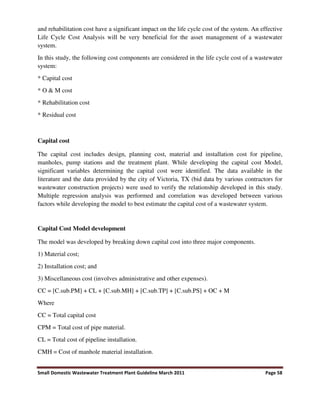 Small Domestic Wastewater Treatment Plant Guideline March 2011 Page 58
and rehabilitation cost have a significant impact on the life cycle cost of the system. An effective
Life Cycle Cost Analysis will be very beneficial for the asset management of a wastewater
system.
In this study, the following cost components are considered in the life cycle cost of a wastewater
system:
* Capital cost
* O & M cost
* Rehabilitation cost
* Residual cost
Capital cost
The capital cost includes design, planning cost, material and installation cost for pipeline,
manholes, pump stations and the treatment plant. While developing the capital cost Model,
significant variables determining the capital cost were identified. The data available in the
literature and the data provided by the city of Victoria, TX (bid data by various contractors for
wastewater construction projects) were used to verify the relationship developed in this study.
Multiple regression analysis was performed and correlation was developed between various
factors while developing the model to best estimate the capital cost of a wastewater system.
Capital Cost Model development
The model was developed by breaking down capital cost into three major components.
1) Material cost;
2) Installation cost; and
3) Miscellaneous cost (involves administrative and other expenses).
CC = [C.sub.PM] + CL + [C.sub.MH] + [C.sub.TP] + [C.sub.PS] + OC + M
Where
CC = Total capital cost
CPM = Total cost of pipe material.
CL = Total cost of pipeline installation.
CMH = Cost of manhole material installation.
 