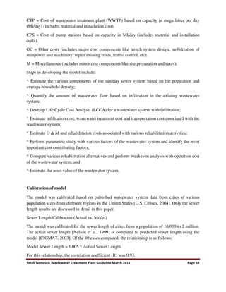 Small Domestic Wastewater Treatment Plant Guideline March 2011 Page 59
CTP = Cost of wastewater treatment plant (WWTP) based on capacity in mega litres per day
(Ml/day) (includes material and installation cost).
CPS = Cost of pump stations based on capacity in Ml/day (includes material and installation
costs).
OC = Other costs (includes major cost components like trench system design, mobilization of
manpower and machinery, repair existing roads, traffic control, etc).
M = Miscellaneous (includes minor cost components like site preparation and taxes).
Steps in developing the model include:
* Estimate the various components of the sanitary sewer system based on the population and
average household density;
* Quantify the amount of wastewater flow based on infiltration in the existing wastewater
system;
* Develop Life Cycle Cost Analysis (LCCA) for a wastewater system with infiltration;
* Estimate infiltration cost, wastewater treatment cost and transportation cost associated with the
wastewater system;
* Estimate O & M and rehabilitation costs associated with various rehabilitation activities;
* Perform parametric study with various factors of the wastewater system and identify the most
important cost contributing factors;
* Compare various rehabilitation alternatives and perform breakeven analysis with operation cost
of the wastewater system; and
* Estimate the asset value of the wastewater system.
Calibration of model
The model was calibrated based on published wastewater system data from cities of various
population sizes from different regions in the United States [U.S. Census, 2004]. Only the sewer
length results are discussed in detail in this paper.
Sewer Length Calibration (Actual vs. Model)
The model was calibrated for the sewer length of cities from a population of 10,000 to 2 million.
The actual sewer length [Nelson et al., 1999] is compared to predicted sewer length using the
model [CIGMAT, 2003]. Of the 40 cases compared, the relationship is as follows:
Model Sewer Length = 1.005 * Actual Sewer Length.
For this relationship, the correlation coefficient (R) was 0.93.
 