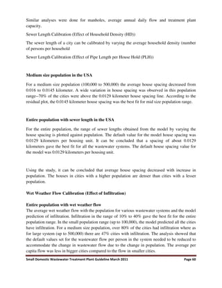 Small Domestic Wastewater Treatment Plant Guideline March 2011 Page 60
Similar analyses were done for manholes, average annual daily flow and treatment plant
capacity.
Sewer Length Calibration (Effect of Household Density (HD))
The sewer length of a city can be calibrated by varying the average household density (number
of persons per household
Sewer Length Calibration (Effect of Pipe Length per House Hold (PLH))
Medium size population in the USA
For a medium size population (100,000 to 500,000) the average house spacing decreased from
0.016 to 0.0145 kilometer. A wide variation in house spacing was observed in this population
range--70% of the cities were above the 0.0129 kilometer house spacing line. According to the
residual plot, the 0.0145 kilometer house spacing was the best fit for mid size population range.
Entire population with sewer length in the USA
For the entire population, the range of sewer lengths obtained from the model by varying the
house spacing is plotted against population. The default value for the model house spacing was
0.0129 kilometers per housing unit. It can be concluded that a spacing of about 0.0129
kilometers gave the best fit for all the wastewater systems. The default house spacing value for
the model was 0.0129 kilometers per housing unit.
Using the study, it can be concluded that average house spacing decreased with increase in
population. The houses in cities with a higher population are denser than cities with a lesser
population.
Wet Weather Flow Calibration (Effect of Infiltration)
Entire population with wet weather flow
The average wet weather flow with the population for various wastewater systems and the model
prediction of infiltration. Infiltration in the range of 10% to 40% gave the best fit for the entire
population range. In the small population range (up to 100,000), the model predicted all the cities
have infiltration. For a medium size population, over 80% of the cities had infiltration where as
for large system (up to 500,000) there are 47% cities with infiltration. The analysis showed that
the default values set for the wastewater flow per person in the system needed to be reduced to
accommodate the change in wastewater flow due to the change in population. The average per
capita flow was less in bigger cities compared to the flow in smaller cities.
 