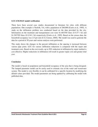 Small Domestic Wastewater Treatment Plant Guideline March 2011 Page 61
LCC-CIGMAT model verification
There have been several case studies documented in literature for cities with different
populations. One example is Norfolk, VA, with a population of 260,000 [Curtis et al., 1995]. A
study on the infiltration problem was conducted based on the data provided by the city.
Information on the treatment and transportation cost were $1.40/3785 litres ($ 0.37 / kl) and
$1.29/3785 litres ($ 0.341 / kl) respectively [Curtis et al., 1995]. Based on the census data, the
household occupancy was 2.5 per unit [U.S, Census, 2004]. The model was used to generate the
data for a period of 30 years and various analyses were performed.
This study shows the changes in the percent infiltration as the spacing is increased between
various pipe joints. LCC for various infiltration reductions is compared with the repair and
treatment costs. Based on the cost results, up to 50% reduction in infiltration by repair method is
cost effective. Higher reductions in infiltration will result in greater repair cost and greater total
cost.
Conclusion
The model is based on population and household occupancy of the area that is being designed.
The lumped parameter model can be easily used to estimate size of the water and wastewater
system. The model is very flexible--it can be calibrated for a specific location by modifying the
default values provided. The model parameters are being updated by calibrating the model with
published data.
 