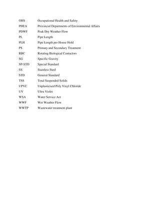 OHS Occupational Health and Safety
PDEA Provincial Departments of Environmental Affairs
PDWF Peak Dry Weather Flow
PL Pipe Length
PLH Pipe Length per House Hold
PS Primary and Secondary Treatment
RBC Rotating Biological Contactors
SG Specific Gravity
SP-STD Special Standard
SS Stainless Steel
STD General Standard
TSS Total Suspended Solids
UPVC Unplasticised Poly Vinyl Chloride
UV Ultra Violet
WSA Water Service Act
WWF Wet Weather Flow
WWTP Wastewater treatment plant
 