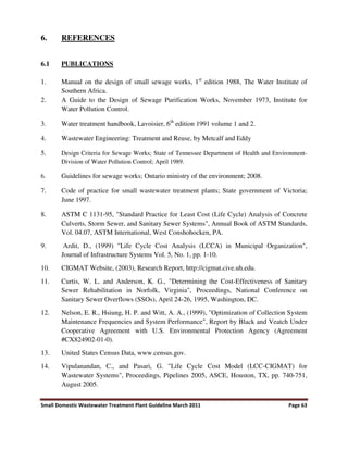 Small Domestic Wastewater Treatment Plant Guideline March 2011 Page 63
6. REFERENCES
6.1 PUBLICATIONS
1. Manual on the design of small sewage works, 1st
edition 1988, The Water Institute of
Southern Africa.
2. A Guide to the Design of Sewage Purification Works, November 1973, Institute for
Water Pollution Control.
3. Water treatment handbook, Lavoisier, 6th
edition 1991 volume 1 and 2.
4. Wastewater Engineering: Treatment and Reuse, by Metcalf and Eddy
5. Design Criteria for Sewage Works; State of Tennessee Department of Health and Environment-
Division of Water Pollution Control; April 1989.
6. Guidelines for sewage works; Ontario ministry of the environment; 2008.
7. Code of practice for small wastewater treatment plants; State government of Victoria;
June 1997.
8. ASTM C 1131-95, "Standard Practice for Least Cost (Life Cycle) Analysis of Concrete
Culverts, Storm Sewer, and Sanitary Sewer Systems", Annual Book of ASTM Standards,
Vol. 04.07, ASTM International, West Conshohocken, PA.
9. Ardit, D., (1999) "Life Cycle Cost Analysis (LCCA) in Municipal Organization",
Journal of Infrastructure Systems Vol. 5, No. 1, pp. 1-10.
10. CIGMAT Website, (2003), Research Report, http://cigmat.cive.uh.edu.
11. Curtis, W. L. and Anderson, K. G., "Determining the Cost-Effectiveness of Sanitary
Sewer Rehabilitation in Norfolk, Virginia", Proceedings, National Conference on
Sanitary Sewer Overflows (SSOs), April 24-26, 1995, Washington, DC.
12. Nelson, E. R., Hsiung, H. P. and Witt, A. A., (1999), "Optimization of Collection System
Maintenance Frequencies and System Performance", Report by Black and Veatch Under
Cooperative Agreement with U.S. Environmental Protection Agency (Agreement
#CX824902-01-0).
13. United States Census Data, www.census.gov.
14. Vipulanandan, C., and Pasari, G. "Life Cycle Cost Model (LCC-CIGMAT) for
Wastewater Systems", Proceedings, Pipelines 2005, ASCE, Houston, TX, pp. 740-751,
August 2005.
 