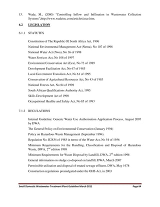 Small Domestic Wastewater Treatment Plant Guideline March 2011 Page 64
15. Wade, M., (2000) "Controlling Inflow and Infiltration in Wastewater Collection
Systems",http://www.wadeinc.com/articles/asce.htm.
6.2 LEGISLATION
6.1.1 STATUTES
Constitution of The Republic Of South Africa Act, 1996
National Environmental Management Act (Nema), No 107 of 1998
National Water Act (Nwa), No 36 of 1998
Water Services Act, No 108 of 1997
Environment Conservation Act (Eca), No 73 of 1989
Development Facilitation Act, No 67 of 1985
Local Government Transition Act, No 61 of 1995
Conservation of Agricultural Resources Act, No 43 of 1983
National Forests Act, No 84 of 1998
South African Qualifications Authority Act, 1995
Skills Development Act of 1998
Occupational Healthe and Safety Act, No 85 of 1993
7.1.2 REGULATIONS
Internal Guideline: Generic Water Use Authorisation Application Process, August 2007
by DWA
The General Policy on Environmental Conservation (January 1994)
Policy on Hazardous Waste Management (September 1994).
Regulation No. R2834 of 1985 in terms of the Water Act, No 54 of 1956
Minimum Requirements for the Handling, Classification and Disposal of Hazardous
Waste, DWA, 2nd
edition 1998
Minimum Requirements for Waste Disposal by Landfill, DWA, 2nd
edition 1998
General information on sludge co-disposal on landfill, DWA, March 2007
Permissible utilisation and disposal of treated sewage effluent, DWA, May 1978
Construction regulations promulgated under the OHS Act, in 2003
 