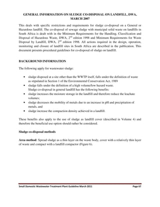 Small Domestic Wastewater Treatment Plant Guideline March 2011 Page 67
GENERAL INFORMATION ON SLUDGE CO-DISPOSAL ON LANDFILL, DWA,
MARCH 2007
This deals with specific restrictions and requirements for sludge co-disposal on a General or
Hazardous landfill. The co-disposal of sewage sludge with municipal solid waste on landfills in
South Africa is dealt with in the Minimum Requirements for the Handling, Classification and
Disposal of Hazardous Waste, DWA, 2nd
edition 1998 and Minimum Requirements for Waste
Disposal by Landfill, DWA, 2nd
edition 1998. All actions required in the design, operation,
monitoring and closure of landfill sites in South Africa are described in the publication. This
document presents procedural guidelines for co-disposal of sludge on landfill.
BACKGROUND INFORMATION
The following apply for wastewater sludge:
• sludge disposed at a site other than the WWTP itself, falls under the definition of waste
as stipulated in Section 1 of the Environmental Conservation Act, 1989
• sludge falls under the definition of a high volume/low hazard waste.
Sludge co-disposal in general landfill has the following benefits:
• sludge increases the moisture storage in the landfill and therefore reduce the leachate
volumes;
• sludge decreases the mobility of metals due to an increase in pH and precipitation of
metals, and
• sludge increase the compaction density achieved in a landfill.
These benefits also apply to the use of sludge as landfill cover (described in Volume 4) and
therefore the beneficial use option should rather be considered.
Sludge co-disposal methods
Area method: Spread sludge as a thin layer on the waste body, cover with a relatively thin layer
of waste and compact with a landfill compactor (Figure 6).
 