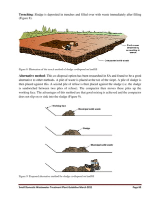Small Domestic Wastewater Treatment Plant Guideline March 2011 Page 69
Trenching: Sludge is deposited in trenches and filled over with waste immediately after filling
(Figure 8).
Figure 8: Illustration of the trench method of sludge co-disposal on landfill
Alternative method: This co-disposal option has been researched in SA and found to be a good
alternative to other methods. A pile of waste is placed at the toe of the slope. A pile of sludge is
then placed against this. A second pile of refuse is then placed against the sludge (i.e. the sludge
is sandwiched between two piles of refuse). The compactor then moves these piles up the
working face. The advantages of this method are that good mixing is achieved and the compactor
does not slip on or sink into the sludge (Figure 9).
Figure 9: Proposed alternative method for sludge co-disposal on landfill
 