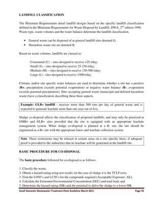Small Domestic Wastewater Treatment Plant Guideline March 2011 Page 70
LANDFILL CLASSIFICATION
The Minimum Requirements detail landfill designs based on the specific landfill classification
defined in the Minimum Requirements for Waste Disposal by Landfill, DWA, 2nd
edition 1998.
Waste type, waste volumes and the water balance determine the landfill classification.
• General waste can be disposed of at general landfill sites denoted G;
• Hazardous waste site are denoted H.
Based on waste volumes, landfills are classed as:
· Communal (C) – sites designed to receive <25 t/day;
· Small (S) – sites designed to receive 25-150 t/day;
· Medium (M) – sites designed to receive 150-500 t/day;
· Large (L) - sites designed to receive >500 t/day.
Climatic and/or site specific water balances are used to determine whether a site has a positive
(B+; precipitation exceeds potential evaporation) or negative water balance (B-; evaporation
exceeds potential precipitation). Sites accepting general waste (municipal and delisted hazardous
waste) have a classification describing these three aspects.
Example: GLB+ landfill - receives more than 500 tons per day of general waste and is
expected to generate leachate more than one year out of five.
Sludge co-disposal affects the classification of proposed landfills, and may only be practiced at
GMB+ and GLB+ sites provided that the site is equipped with an appropriate leachate
management system. When sludge co-disposal is planned at a B- site, the site should be
engineered as a B+ site with the appropriate liners and leachate collection system.
Note: These restrictions may be relaxed in certain areas on a site specific basis, if adequate
proof is provided to the authorities that no leachate will be generated at the landfill site.
BASIC PROCEDURE FOR CO-DISPOSAL
The basic procedure followed for co-disposal is as follows:
1. Classify the waste;
2. Obtain a hazard rating using test results (in the case of sludge it is the TCLP test);
3. Find the LD50’s and LC50’s for the compounds required (Acceptable Exposure; AE);
4. Calculate the Estimated Environmental Concentration (EEC) and total load; and
5. Determine the hazard rating (HR) and the potential to delist the sludge to a lower HR;
 