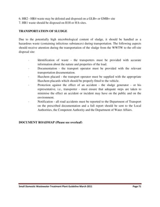 Small Domestic Wastewater Treatment Plant Guideline March 2011 Page 71
6. HR2 - HR4 waste may be delisted and disposed on a GLB+ or GMB+ site
7. HR1 waste should be disposed on H:H or H:h sites.
TRANSPORTATION OF SLUDGE
Due to the potentially high microbiological content of sludge, it should be handled as a
hazardous waste (containing infectious substances) during transportation. The following aspects
should receive attention during the transportation of the sludge from the WWTW to the off-site
disposal site:
· Identification of waste - the transporters must be provided with accurate
information about the nature and properties of the load.
· Documentation - the transport operator must be provided with the relevant
transportation documentation.
· Hazchem placard - the transport operator must be supplied with the appropriate
Hazchem placards which should be properly fitted to the vehicle.
· Protection against the effect of an accident - the sludge generator - or his
representative, i.e., transporter - must ensure that adequate steps are taken to
minimise the effect an accident or incident may have on the public and on the
environment.
· Notification - all road accidents must be reported to the Department of Transport
on the prescribed documentation and a full report should be sent to the Local
Authorities, the Competent Authority and the Department of Water Affairs.
DOCUMENT ROADMAP (Please see overleaf)
 