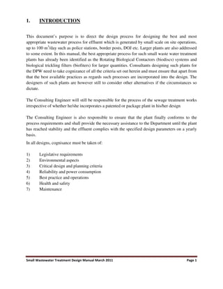 Small Wastewater Treatment Design Manual March 2011 Page 1
1. INTRODUCTION
This document’s purpose is to direct the design process for designing the best and most
appropriate wastewater process for effluent which is generated by small scale on site operations,
up to 100 m3
/day such as police stations, border posts, DOJ etc. Larger plants are also addressed
to some extent. In this manual, the best appropriate process for such small waste water treatment
plants has already been identified as the Rotating Biological Contactors (biodiscs) systems and
biological trickling filters (biofiters) for larger quantities. Consultants designing such plants for
the DPW need to take cognizance of all the criteria set out herein and must ensure that apart from
that the best available practices as regards such processes are incorporated into the design. The
designers of such plants are however still to consider other alternatives if the circumstances so
dictate.
The Consulting Engineer will still be responsible for the process of the sewage treatment works
irrespective of whether he/she incorporates a patented or package plant in his/her design
The Consulting Engineer is also responsible to ensure that the plant finally conforms to the
process requirements and shall provide the necessary assistance to the Department until the plant
has reached stability and the effluent complies with the specified design parameters on a yearly
basis.
In all designs, cognisance must be taken of:
1) Legislative requirements
2) Environmental aspects
3) Critical design and planning criteria
4) Reliability and power consumption
5) Best practice and operations
6) Health and safety
7) Maintenance
 