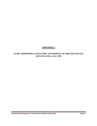 Small Domestic Wastewater Treatment Plant Guideline March 2011 Page 73
APPENDIX 2
GUIDE: PERMISSIBLE UTILISATION AND DISPOSAL OF TREATED SEWAGE
EFFLUENT, DWA, MAY 1978
 
