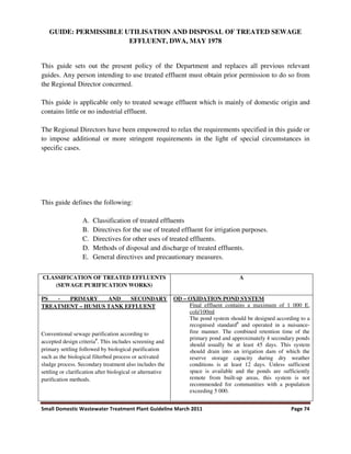 Small Domestic Wastewater Treatment Plant Guideline March 2011 Page 74
GUIDE: PERMISSIBLE UTILISATION AND DISPOSAL OF TREATED SEWAGE
EFFLUENT, DWA, MAY 1978
This guide sets out the present policy of the Department and replaces all previous relevant
guides. Any person intending to use treated effluent must obtain prior permission to do so from
the Regional Director concerned.
This guide is applicable only to treated sewage effluent which is mainly of domestic origin and
contains little or no industrial effluent.
The Regional Directors have been empowered to relax the requirements specified in this guide or
to impose additional or more stringent requirements in the light of special circumstances in
specific cases.
This guide defines the following:
A. Classification of treated effluents
B. Directives for the use of treated effluent for irrigation purposes.
C. Directives for other uses of treated effluents.
D. Methods of disposal and discharge of treated effluents.
E. General directives and precautionary measures.
CLASSIFICATION OF TREATED EFFLUENTS
(SEWAGE PURIFICATION WORKS)
A
PS - PRIMARY AND SECONDARY
TREATMENT – HUMUS TANK EFFLUENT
Conventional sewage purification according to
accepted design criteria#
. This includes screening and
primary settling followed by biological purification
such as the biological filterbed process or activated
sludge process. Secondary treatment also includes the
settling or clarification after biological or alternative
purification methods.
OD – OXIDATION POND SYSTEM
Final effluent contains a maximum of 1 000 E.
coli/100ml
The pond system should be designed according to a
recognised standard#
and operated in a nuisance-
free manner. The combined retention time of the
primary pond and approximately 4 secondary ponds
should usually be at least 45 days. This system
should drain into an irrigation dam of which the
reserve storage capacity during dry weather
conditions is at least 12 days. Unless sufficient
space is available and the ponds are sufficiently
remote from built-up areas, this system is not
recommended for communities with a population
exceeding 5 000.
 