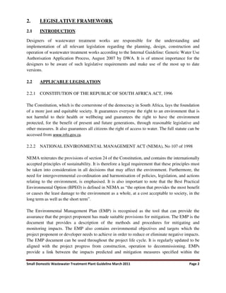 Small Domestic Wastewater Treatment Plant Guideline March 2011 Page 2
2. LEGISLATIVE FRAMEWORK
2.1 INTRODUCTION
Designers of wastewater treatment works are responsible for the understanding and
implementation of all relevant legislation regarding the planning, design, construction and
operation of wastewater treatment works according to the Internal Guideline: Generic Water Use
Authorisation Application Process, August 2007 by DWA. It is of utmost importance for the
designers to be aware of such legislative requirements and make use of the most up to date
versions.
2.2 APPLICABLE LEGISLATION
2.2.1 CONSTITUTION OF THE REPUBLIC OF SOUTH AFRICA ACT, 1996
The Constitution, which is the cornerstone of the democracy in South Africa, lays the foundation
of a more just and equitable society. It guarantees everyone the right to an environment that is
not harmful to their health or wellbeing and guarantees the right to have the environment
protected, for the benefit of present and future generations, through reasonable legislative and
other measures. It also guarantees all citizens the right of access to water. The full statute can be
accessed from www.info.gov.za.
2.2.2 NATIONAL ENVIRONMENTAL MANAGEMENT ACT (NEMA), No 107 of 1998
NEMA reiterates the provisions of section 24 of the Constitution, and contains the internationally
accepted principles of sustainability. It is therefore a legal requirement that these principles must
be taken into consideration in all decisions that may affect the environment. Furthermore, the
need for intergovernmental co-ordination and harmonisation of policies, legislation, and actions
relating to the environment, is emphasised. It is also important to note that the Best Practical
Environmental Option (BPEO) is defined in NEMA as “the option that provides the most benefit
or causes the least damage to the environment as a whole, at a cost acceptable to society, in the
long term as well as the short term”.
The Environmental Management Plan (EMP) is recognised as the tool that can provide the
assurance that the project proponent has made suitable provisions for mitigation. The EMP is the
document that provides a description of the methods and procedures for mitigating and
monitoring impacts. The EMP also contains environmental objectives and targets which the
project proponent or developer needs to achieve in order to reduce or eliminate negative impacts.
The EMP document can be used throughout the project life cycle. It is regularly updated to be
aligned with the project progress from construction, operation to decommissioning. EMPs
provide a link between the impacts predicted and mitigation measures specified within the
 