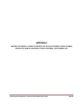 Small Domestic Wastewater Treatment Plant Guideline March 2011 Page 83
APPENDIX 3
ABSTRACTS FROM A GUIDE TO DESIGN OF SEWAGE PURIFICATION WORKS,
INSTITUTE FOR WATER POLLUTION CONTROL, NOVEMBER 1973
 